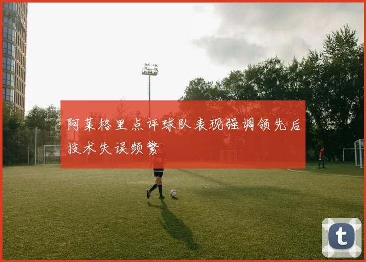 阿莱格里点评球队表现强调领先后技术失误频繁