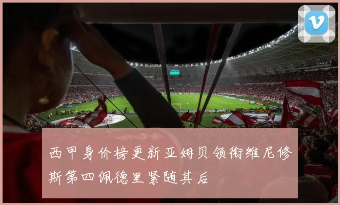 西甲身价榜更新亚姆贝领衔维尼修斯第四佩德里紧随其后