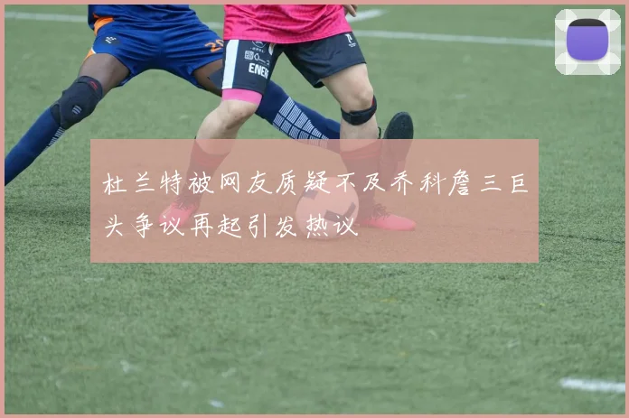 杜兰特被网友质疑不及乔科詹三巨头争议再起引发热议