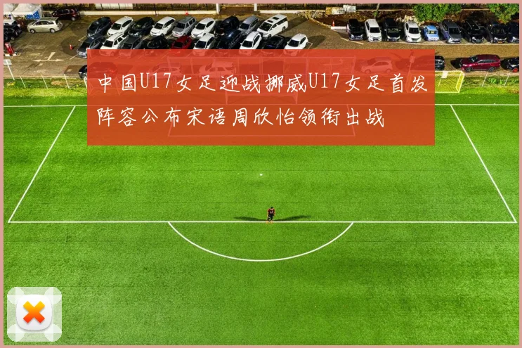 中国U17女足迎战挪威U17女足首发阵容公布宋语周欣怡领衔出战