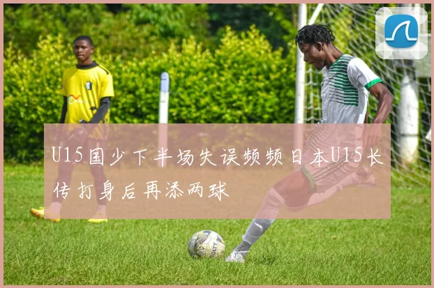 U15国少下半场失误频频日本U15长传打身后再添两球