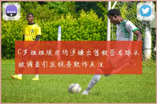 C罗姐姐埃尔玛涉嫌出售假签名球衣被调查引发税务欺诈关注