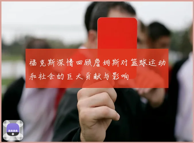福克斯深情回顾詹姆斯对篮球运动和社会的巨大贡献与影响