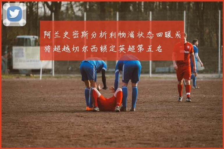 阿兰史密斯分析利物浦状态回暖或将超越切尔西锁定英超第五名