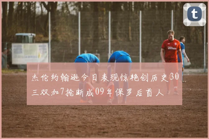 杰伦约翰逊今日表现惊艳创历史30三双加7抢断成09年保罗后首人