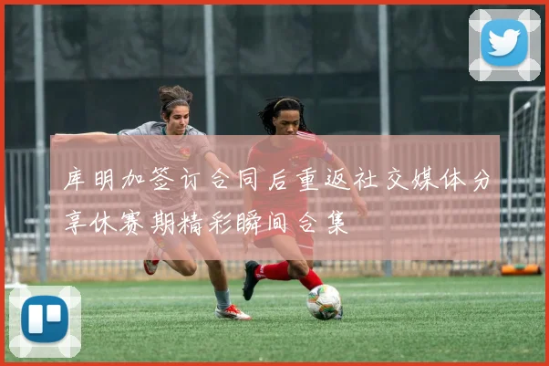 库明加签订合同后重返社交媒体分享休赛期精彩瞬间合集