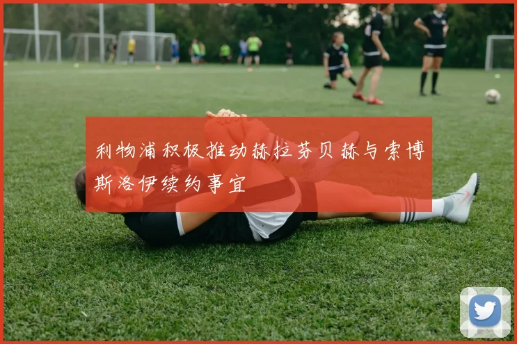 利物浦积极推动赫拉芬贝赫与索博斯洛伊续约事宜