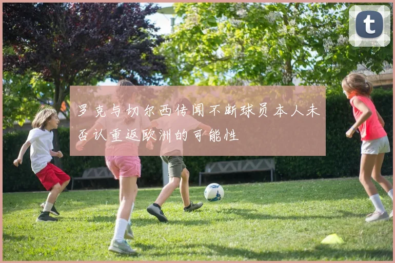 罗克与切尔西传闻不断球员本人未否认重返欧洲的可能性