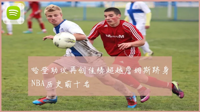 哈登助攻再创佳绩超越詹姆斯跻身NBA历史前十名