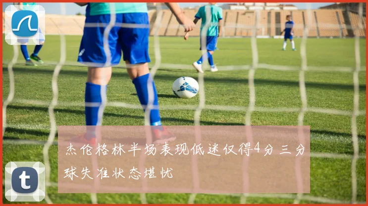 杰伦格林半场表现低迷仅得4分三分球失准状态堪忧