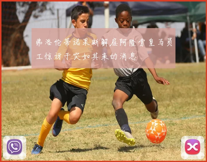 弗洛伦蒂诺果断解雇阿隆索皇马员工惊讶于突如其来的消息
