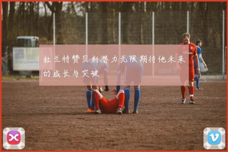 杜兰特赞贝利潜力无限期待他未来的成长与突破