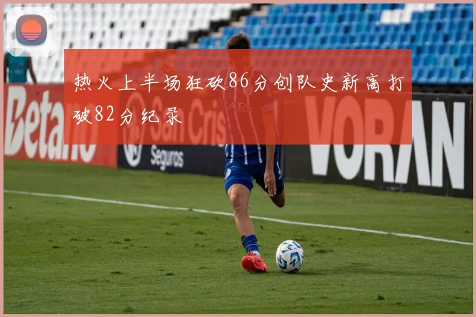 热火上半场狂砍86分创队史新高打破82分纪录